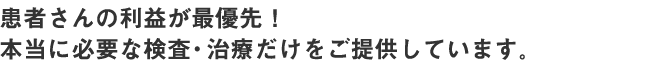 患者さんの利益が最優先!本当に必要な検査・治療だけをご提供しています。